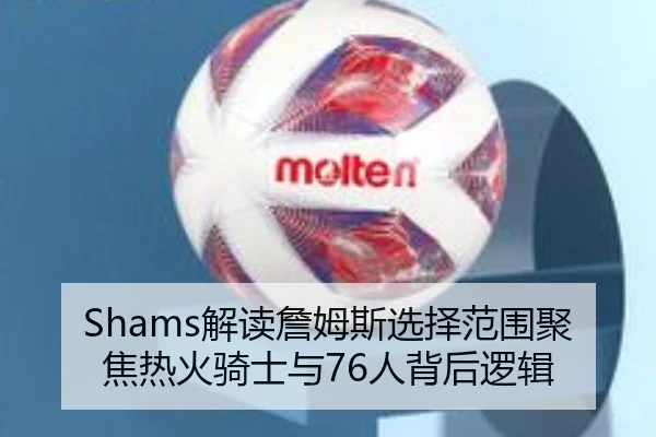 Shams解读詹姆斯选择范围聚焦热火骑士与76人背后逻辑